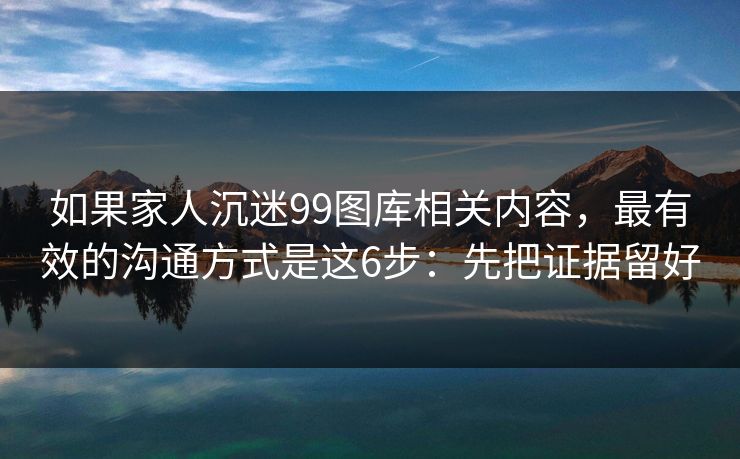 如果家人沉迷99图库相关内容，最有效的沟通方式是这6步：先把证据留好