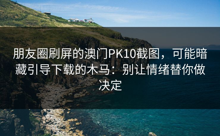 朋友圈刷屏的澳门PK10截图，可能暗藏引导下载的木马：别让情绪替你做决定
