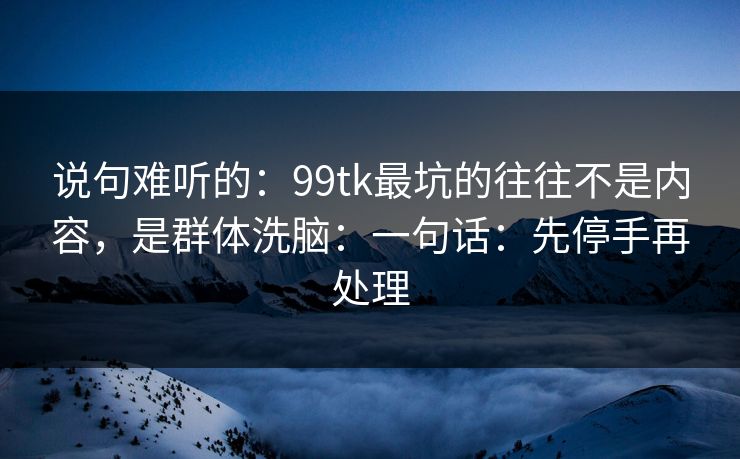 说句难听的：99tk最坑的往往不是内容，是群体洗脑：一句话：先停手再处理