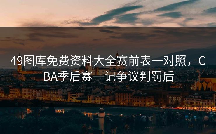 49图库免费资料大全赛前表一对照，CBA季后赛一记争议判罚后