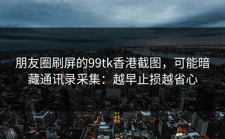 朋友圈刷屏的99tk香港截图，可能暗藏通讯录采集：越早止损越省心