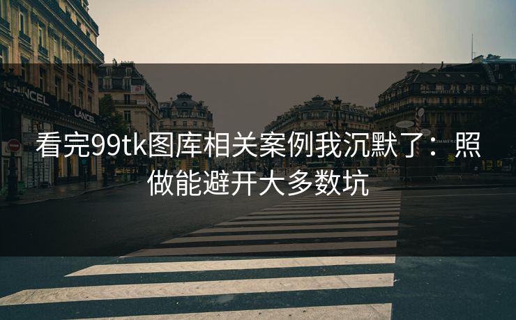 看完99tk图库相关案例我沉默了：照做能避开大多数坑