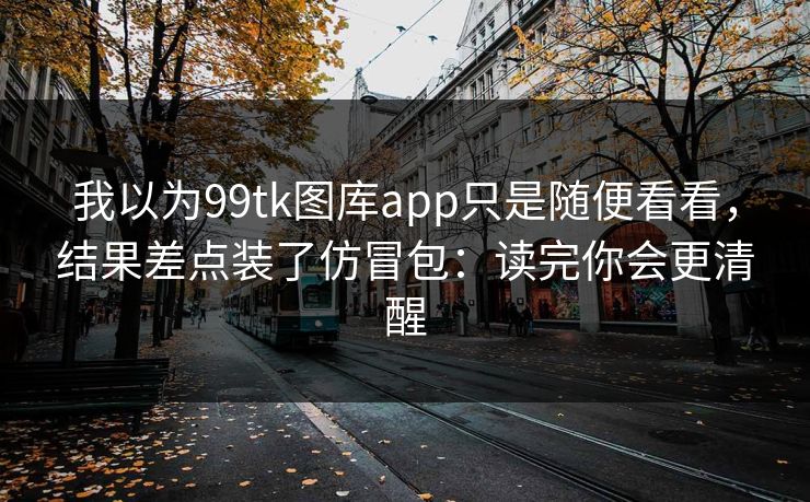 我以为99tk图库app只是随便看看，结果差点装了仿冒包：读完你会更清醒