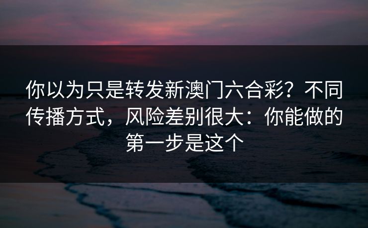你以为只是转发新澳门六合彩？不同传播方式，风险差别很大：你能做的第一步是这个