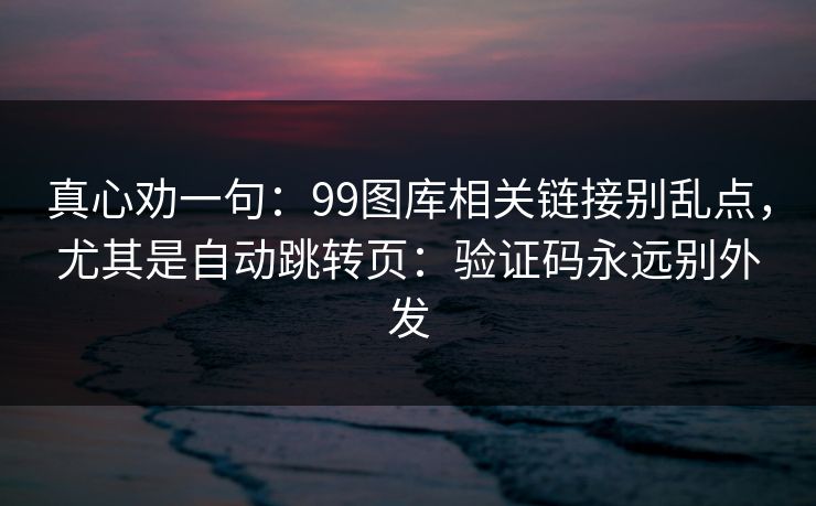 真心劝一句：99图库相关链接别乱点，尤其是自动跳转页：验证码永远别外发
