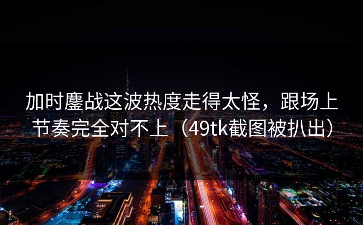 加时鏖战这波热度走得太怪，跟场上节奏完全对不上（49tk截图被扒出）