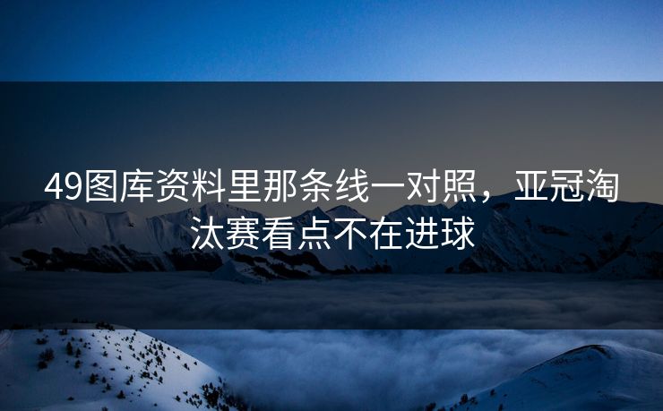 49图库资料里那条线一对照,亚冠淘汰赛看点不在进球
