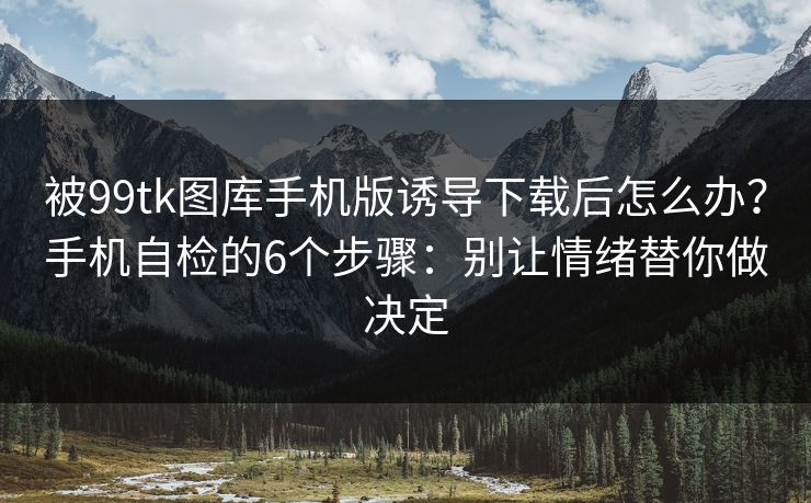 被99tk图库手机版诱导下载后怎么办?手机自检的6个步骤:别让情绪替你做决定