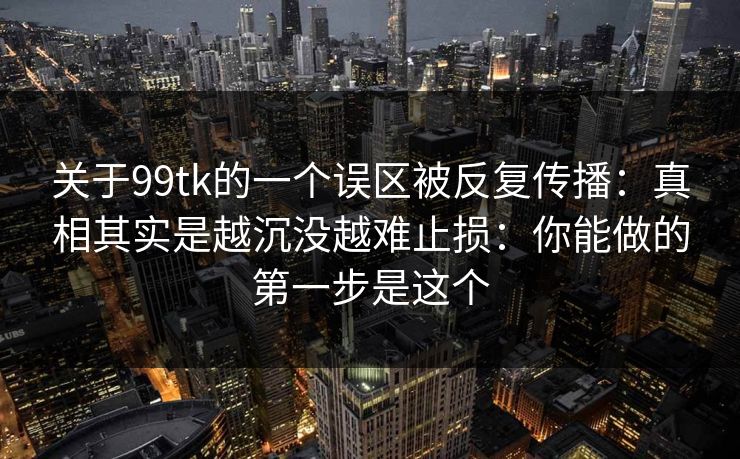 关于99tk的一个误区被反复传播：真相其实是越沉没越难止损：你能做的第一步是这个