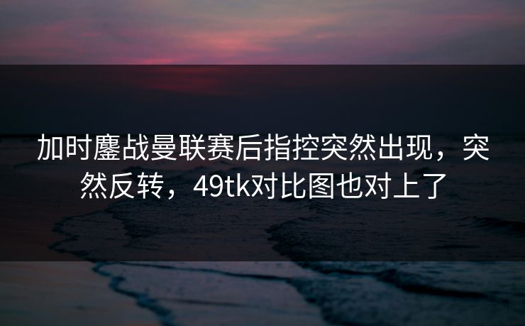 加时鏖战曼联赛后指控突然出现,突然反转,49tk对比图也对上了 加时鏖战曼联赛后指控突然出现,突然反转,49tk对比图也对上了