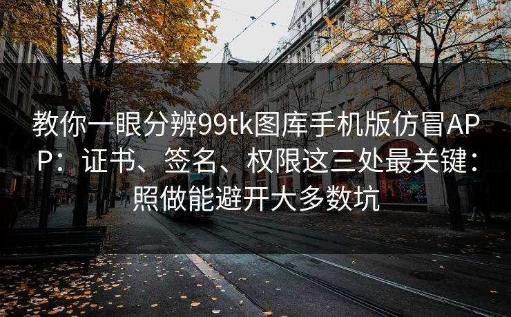 教你一眼分辨99tk图库手机版仿冒APP:证书、签名、权限这三处最关键:照做能避开大多数坑